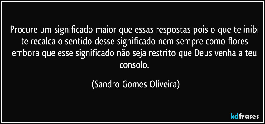 Procure um significado maior que essas respostas pois o que te inibi te recalca o sentido desse significado nem sempre como flores embora que esse significado não seja restrito que Deus venha a teu consolo. (Sandro Gomes Oliveira)