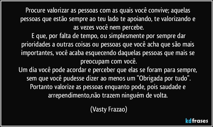 Procure valorizar as pessoas com as quais você convive; aquelas pessoas que estão sempre ao teu lado te apoiando, te valorizando e as vezes você nem percebe.
 E que, por falta de tempo, ou simplesmente por sempre dar prioridades a outras coisas ou pessoas que você acha que são mais importantes, você acaba esquecendo daquelas pessoas que mais se preocupam com você.
Um dia você pode acordar e perceber que elas se foram para sempre, sem que você pudesse dizer ao menos um "Obrigada por tudo".
Portanto valorize as pessoas enquanto pode, pois saudade e arrependimento,não trazem ninguém de volta. (Vasty Frazao)