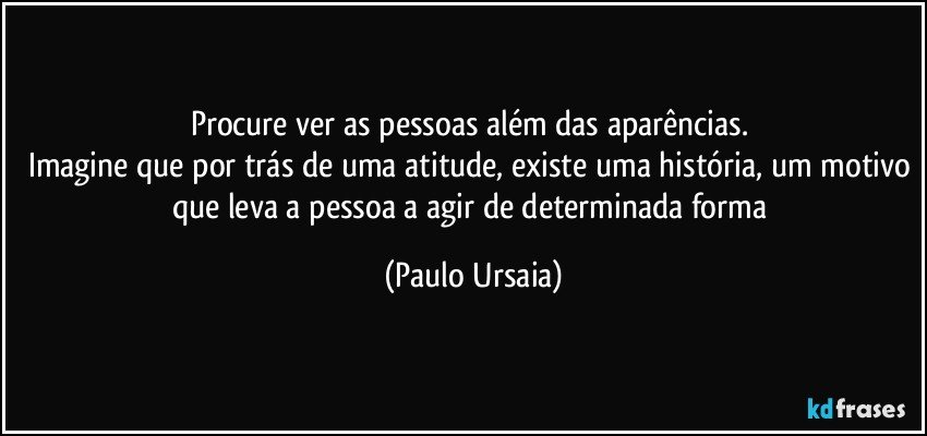 Procure ver as pessoas além das aparências. 
Imagine que por trás de uma atitude, existe uma história, um motivo que leva a pessoa a agir de determinada forma (Paulo Ursaia)