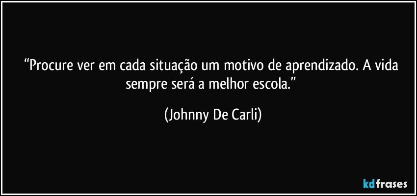 “Procure ver em cada situação um motivo de aprendizado. A vida sempre será a melhor escola.” (Johnny De Carli)