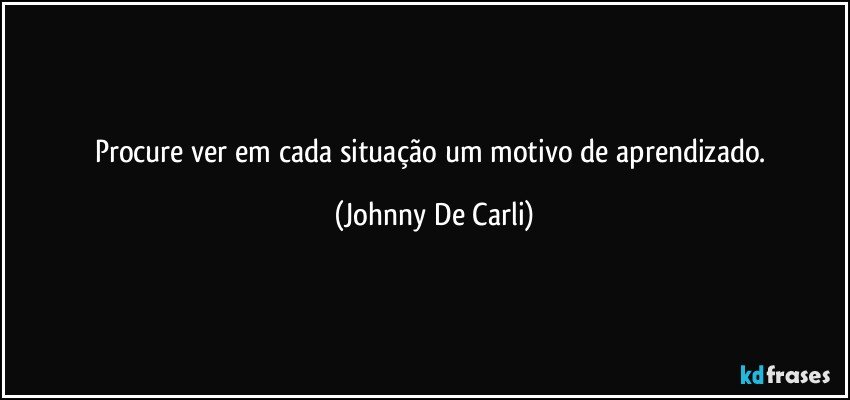 Procure ver em cada situação um motivo de aprendizado. (Johnny De Carli)