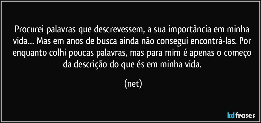 Procurei palavras que descrevessem, a sua importância em minha vida… Mas em anos de busca ainda não consegui encontrá-las. Por enquanto colhi poucas palavras, mas para mim é apenas o começo da descrição do que és em minha vida. (net)