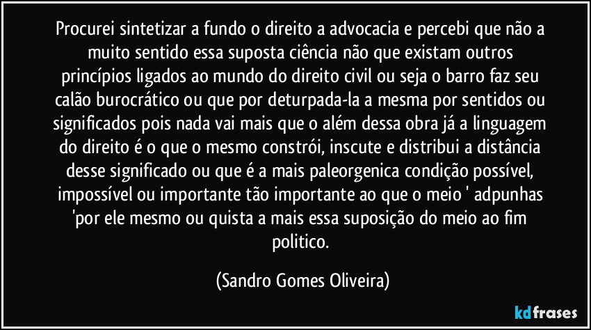 Procurei sintetizar a fundo o direito a advocacia e percebi que não a muito  sentido essa suposta ciência não que existam outros princípios ligados ao mundo do direito civil ou seja o barro faz seu calão burocrático  ou que por deturpada-la a mesma por sentidos ou significados pois nada vai mais que o além  dessa obra já a linguagem do direito é o que o mesmo constrói, inscute e distribui a distância desse significado ou que é a mais paleorgenica condição possível, impossível ou importante tão importante ao que o meio ' adpunhas 'por ele mesmo ou quista a mais essa suposição do meio ao fim politico. (Sandro Gomes Oliveira)