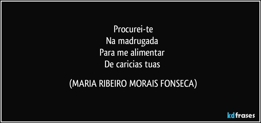 Procurei-te
Na madrugada 
Para me alimentar 
De caricias tuas (MARIA RIBEIRO MORAIS FONSECA)