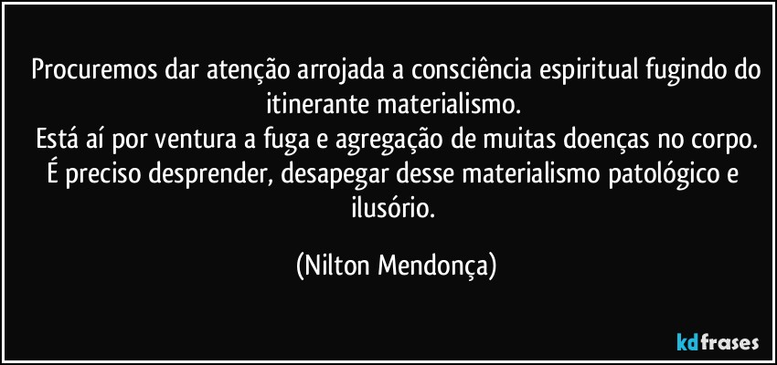 ⁠Procuremos dar atenção arrojada a consciência espiritual fugindo do itinerante materialismo. 
Está aí por ventura a fuga e agregação de muitas doenças no corpo.
É preciso desprender, desapegar desse materialismo patológico e ilusório. (Nilton Mendonça)