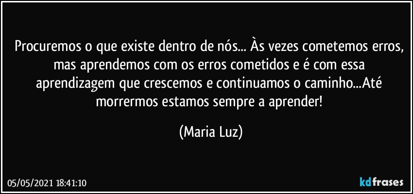 Procuremos o que existe dentro de nós... Às vezes cometemos erros, mas aprendemos com os erros cometidos e é com essa aprendizagem que crescemos e continuamos o caminho...Até morrermos estamos sempre a aprender! (Maria Luz)