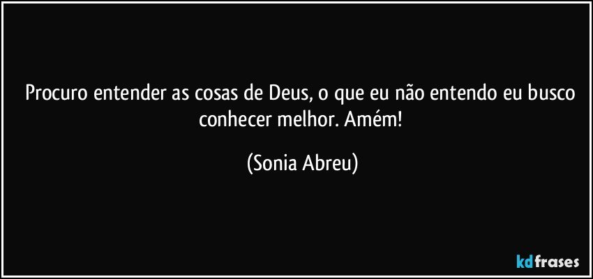 Procuro entender as cosas de Deus, o que eu não entendo eu busco conhecer melhor. Amém! (Sonia Abreu)