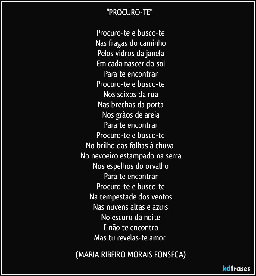 "PROCURO-TE" 

Procuro-te e busco-te
Nas fragas do caminho
Pelos vidros da janela
Em cada nascer do sol
Para te encontrar
Procuro-te e busco-te
Nos seixos da rua
Nas brechas da porta
Nos grãos de areia
Para te encontrar
Procuro-te e busco-te
No brilho das folhas à chuva 
No nevoeiro estampado na serra
Nos espelhos do orvalho
Para te  encontrar
Procuro-te e busco-te
Na tempestade dos ventos
Nas nuvens altas e azuis
No escuro da noite
E não te encontro
Mas tu revelas-te amor (MARIA RIBEIRO MORAIS FONSECA)