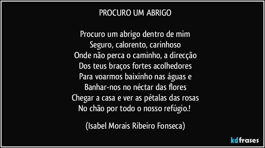 PROCURO UM ABRIGO

Procuro um abrigo dentro de mim
Seguro, calorento, carinhoso
Onde não perca o caminho, a direcção
Dos teus braços fortes acolhedores
Para voarmos baixinho nas águas e
Banhar-nos no néctar das flores
Chegar a casa e ver as pétalas das rosas
No chão por todo o nosso refúgio.! (Isabel Morais Ribeiro Fonseca)
