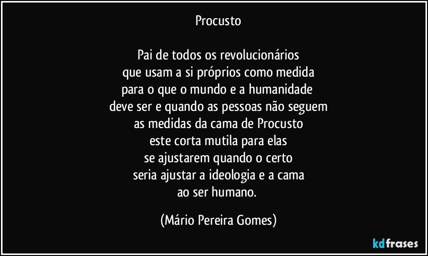 Procusto

Pai de todos os revolucionários
que usam a si próprios como medida
para o que o mundo e a humanidade 
deve ser e quando as pessoas não seguem
as medidas da cama de Procusto
este corta mutila para elas
se ajustarem quando o certo
seria ajustar a ideologia e a cama
ao ser humano. (Mário Pereira Gomes)