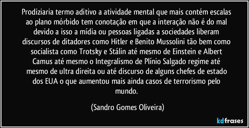 Prodiziaria termo aditivo a atividade mental que mais contém escalas ao plano mórbido tem conotação em que a interação não é do mal devido a isso a mídia ou pessoas ligadas a sociedades liberam discursos de ditadores como Hitler e Benito Mussolini tão bem como socialista como Trotsky e Stálin até mesmo de Einstein e Albert Camus até mesmo o Integralismo de Plínio Salgado regime até mesmo de ultra direita ou até discurso de  alguns chefes de estado dos EUA o que aumentou mais ainda casos de terrorismo pelo mundo. (Sandro Gomes Oliveira)