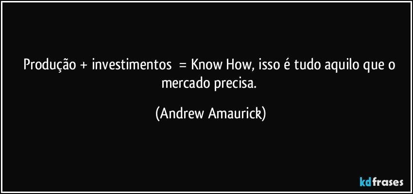 Produção + investimentos​ = Know How, isso é tudo aquilo que o mercado precisa. (Andrew Amaurick)