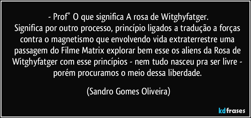 - Prof° O que significa A rosa de Witghyfatger.
Significa por outro processo, princípio ligados a tradução a forças contra o magnetismo que envolvendo vida extraterrestre uma passagem do Filme Matrix explorar bem esse os aliens da Rosa de Witghyfatger com esse princípios - nem tudo nasceu pra ser livre - porém procuramos o meio dessa liberdade. (Sandro Gomes Oliveira)