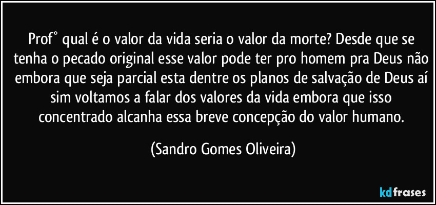 Prof° qual é o valor da vida seria o valor da morte? Desde que se tenha o pecado original esse valor pode ter pro homem pra Deus não embora que seja parcial esta dentre os planos de salvação de Deus aí sim voltamos a falar dos valores da vida embora que isso concentrado alcanha essa breve concepção do valor humano. (Sandro Gomes Oliveira)