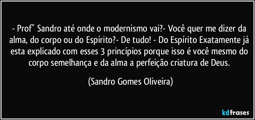 - Prof° Sandro até onde o modernismo vai?- Você quer me dizer da alma, do corpo ou do Espírito?- De tudo! - Do Espírito Exatamente já esta explicado com esses 3 princípios porque isso é você mesmo do corpo semelhança e da alma a perfeição criatura de Deus. (Sandro Gomes Oliveira)