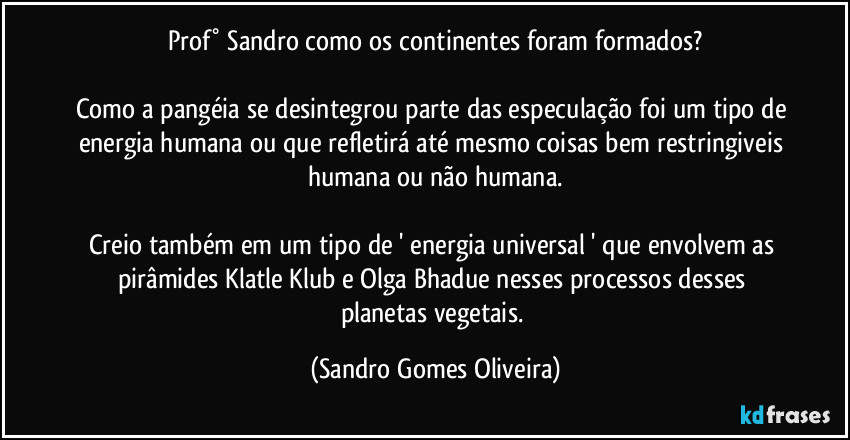 Prof° Sandro como os continentes foram formados?

Como a pangéia se desintegrou parte das especulação foi um tipo de energia humana ou que refletirá até mesmo coisas bem restringiveis humana ou não humana.

Creio também em um tipo de ' energia universal ' que envolvem as pirâmides Klatle Klub e Olga Bhadue nesses processos desses planetas vegetais. (Sandro Gomes Oliveira)