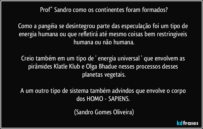 Prof° Sandro como os continentes foram formados?

Como a pangéia se desintegrou parte das especulação foi um tipo de energia humana ou que refletirá até mesmo coisas bem restringiveis humana ou não humana.

Creio também em um tipo de ' energia universal ' que envolvem as pirâmides Klatle Klub e Olga Bhadue nesses processos desses planetas vegetais.

A um outro tipo de sistema também advindos que envolve o corpo dos HOMO  - SAPIENS. (Sandro Gomes Oliveira)