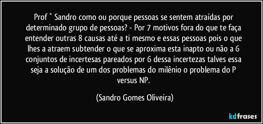 Prof ° Sandro como ou porque pessoas se sentem atraídas por determinado grupo de pessoas? - Por 7 motivos fora do que te faça entender outras 8 causas até a ti mesmo e essas pessoas pois o que lhes a atraem subtender o que se aproxima esta inapto ou não a 6 conjuntos de incertesas pareados por 6 dessa incertezas talves essa seja a solução de um dos problemas do milênio o problema do P versus NP. (Sandro Gomes Oliveira)