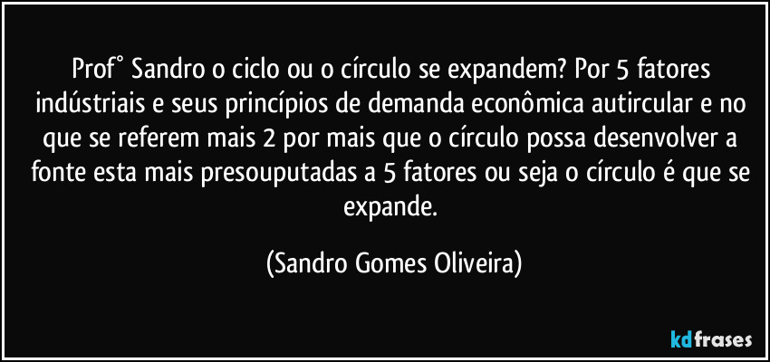 Prof° Sandro o ciclo ou o círculo se expandem? Por 5 fatores indústriais e seus princípios de demanda econômica autircular e no que se referem mais 2 por mais que o círculo possa desenvolver a fonte esta mais presouputadas a 5 fatores ou seja o círculo é que se expande. (Sandro Gomes Oliveira)