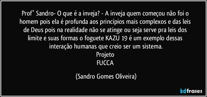 Prof° Sandro- O que é a inveja? - A inveja quem começou não foi o homem pois ela é profunda aos princípios mais complexos e das leis de Deus pois na realidade não se atinge ou seja serve pra leis dos limite e suas formas o foguete KAZU 19 é um exemplo dessas interação humanas que creio ser um sistema.
Projeto 
FUCCA (Sandro Gomes Oliveira)