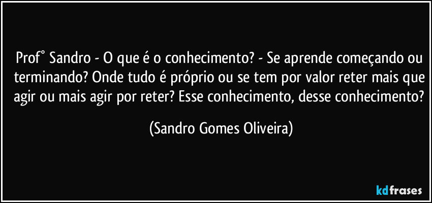 Prof° Sandro - O que é o conhecimento? - Se aprende começando ou terminando? Onde tudo é próprio ou se tem por valor reter mais que agir ou mais agir por reter? Esse conhecimento, desse conhecimento? (Sandro Gomes Oliveira)