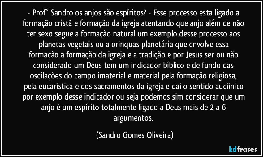 - Prof° Sandro os anjos são espíritos? - Esse processo esta ligado a formação cristã e formação da igreja atentando que anjo além de não ter sexo segue a formação natural um exemplo desse processo aos planetas vegetais que envolve essa formação a formação da igreja e por Jesus ser ou não considerado um Deus tem um indicador bíblico e de fundo das oscilações do campo imaterial e material pela formação religiosa, pela eucarística e dos sacramentos da igreja e daí o sentido aueiínico por exemplo desse indicador ou seja podemos sim considerar que um anjo é um espírito totalmente ligado a Deus mais de 2 a 6 argumentos. (Sandro Gomes Oliveira)