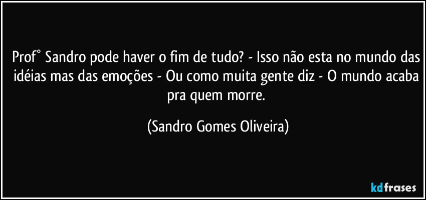 Prof° Sandro pode haver o fim de tudo? - Isso não esta no mundo das idéias mas das emoções - Ou como muita gente diz - O mundo acaba pra quem morre. (Sandro Gomes Oliveira)