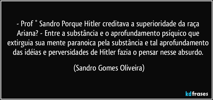 - Prof ° Sandro Porque Hitler creditava a superioridade da raça Ariana? - Entre a substância e o aprofundamento psíquico que extirguia sua mente paranoica pela substância e tal aprofundamento das idéias e perversidades de Hitler fazia o pensar nesse absurdo. (Sandro Gomes Oliveira)