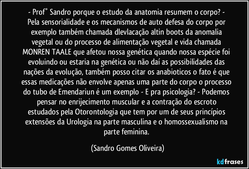 - Prof° Sandro porque o estudo da anatomia resumem o corpo? - Pela sensorialidade e os mecanismos de auto defesa do corpo por exemplo também chamada dlevlacação altin boots da anomalia vegetal ou do processo de alimentação vegetal e vida chamada MONREN TAALE que afetou nossa genética quando nossa espécie foi evoluindo ou estaria na genética ou não daí as possibilidades das nações da evolução, também posso citar os anabioticos o fato é que essas medicações não envolve apenas uma parte do corpo o processo do tubo de Emendariun é um exemplo - E pra psicologia? - Podemos pensar no enrijecimento muscular e a contração do escroto estudados pela Otorontologia que tem por um de seus princípios extensões da Urologia na parte masculina e o homossexualismo na parte feminina. (Sandro Gomes Oliveira)