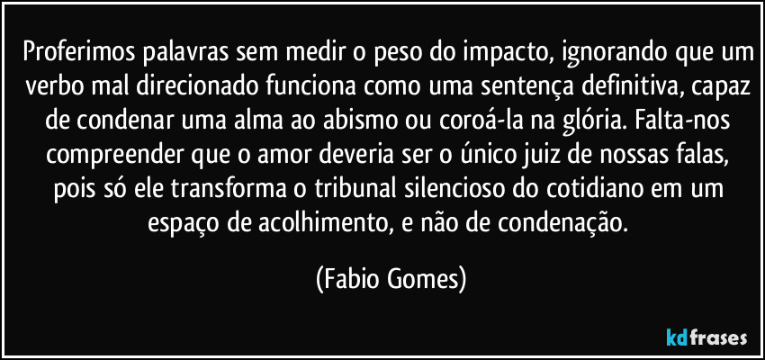 Proferimos palavras sem medir o peso do impacto, ignorando que um verbo mal direcionado funciona como uma sentença definitiva, capaz de condenar uma alma ao abismo ou coroá-la na glória. Falta-nos compreender que o amor deveria ser o único juiz de nossas falas, pois só ele transforma o tribunal silencioso do cotidiano em um espaço de acolhimento, e não de condenação. (Fabio Gomes)