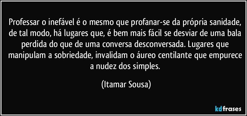 Professar o inefável é o mesmo que profanar-se da própria sanidade, de tal modo, há lugares que, é bem mais fácil se desviar de uma bala perdida do que de uma conversa desconversada. Lugares que manipulam a sobriedade, invalidam o áureo centilante que empurece a nudez dos simples. (Itamar Sousa)