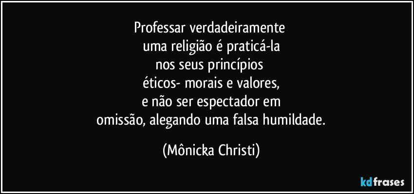 Professar verdadeiramente 
uma religião é praticá-la
nos seus princípios 
éticos- morais e valores,
e não ser espectador em
 omissão, alegando uma falsa humildade. (Mônicka Christi)