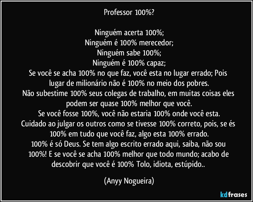 Professor 100%?

Ninguém acerta 100%;
Ninguém é 100% merecedor;
Ninguém sabe 100%;
Ninguém é 100% capaz;
Se você se acha 100% no que faz, você esta no lugar errado; Pois lugar de milionário não é 100% no meio dos pobres.
Não subestime 100% seus colegas de trabalho, em muitas coisas eles podem ser quase 100% melhor que você.
Se você fosse 100%, você não estaria 100% onde você esta.
Cuidado ao julgar os outros como se tivesse 100% correto, pois, se és 100% em tudo que você faz, algo esta 100% errado.
100% é só Deus. Se tem algo escrito errado aqui, saiba, não sou 100%!  E se você se acha 100% melhor que todo mundo; acabo de descobrir que você é 100% Tolo, idiota, estúpido.. (Anyy Nogueira)