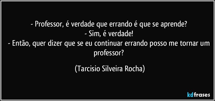 - Professor, é verdade que errando é que se aprende? 
- Sim, é verdade! 
- Então, quer dizer que se eu continuar errando posso me tornar um professor? (Tarcisio Silveira Rocha)