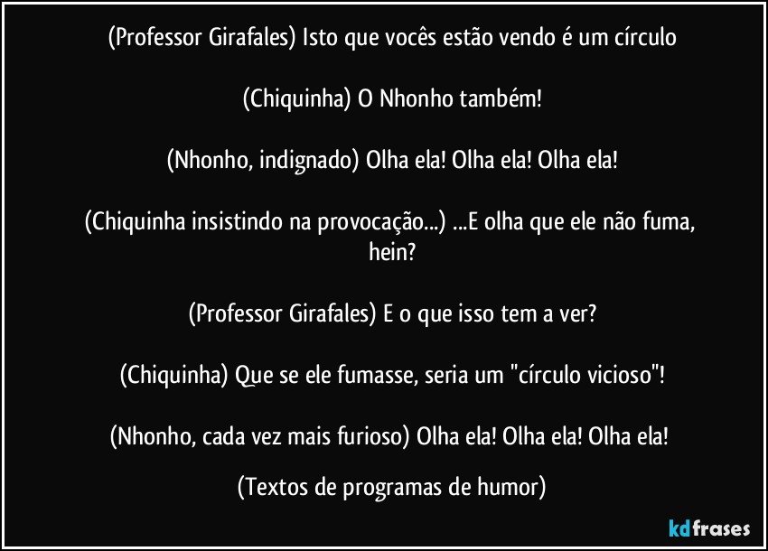 (Professor Girafales) Isto que vocês estão vendo é um círculo

(Chiquinha) O Nhonho também!

(Nhonho, indignado) Olha ela! Olha ela! Olha ela!

(Chiquinha insistindo na provocação...) ...E olha que ele não fuma, hein?

(Professor Girafales) E o que isso tem a ver?

(Chiquinha) Que se ele fumasse, seria um ''círculo vicioso''!

(Nhonho, cada vez mais furioso) Olha ela! Olha ela! Olha ela! (Textos de programas de humor)