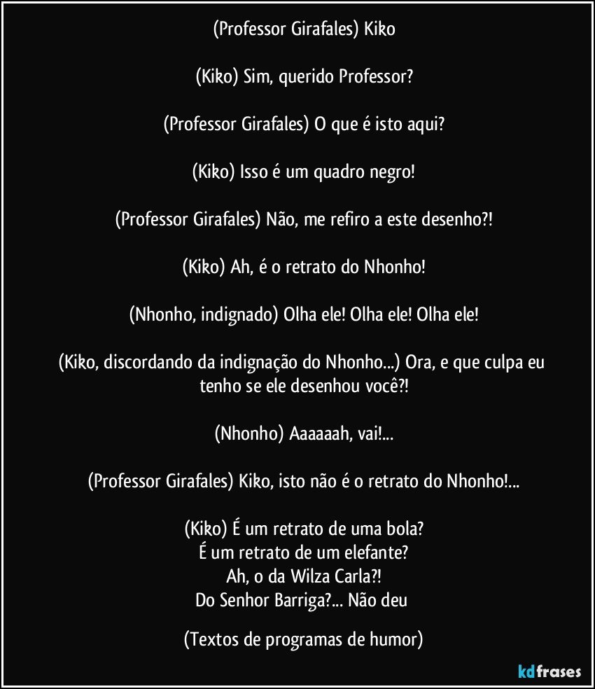 (Professor Girafales) Kiko

(Kiko) Sim, querido Professor?

(Professor Girafales) O que é isto aqui?

(Kiko) Isso é um quadro negro!

(Professor Girafales) Não, me refiro a este desenho?!

(Kiko) Ah, é o retrato do Nhonho!

(Nhonho, indignado) Olha ele! Olha ele! Olha ele!

(Kiko, discordando da indignação do Nhonho...) Ora, e que culpa eu tenho se ele desenhou você?!

(Nhonho) Aaaaaah, vai!...

(Professor Girafales) Kiko, isto não é o retrato do Nhonho!...

(Kiko) É um retrato de uma bola?
É um retrato de um elefante?
Ah, o da Wilza Carla?!
Do Senhor Barriga?... Não deu (Textos de programas de humor)