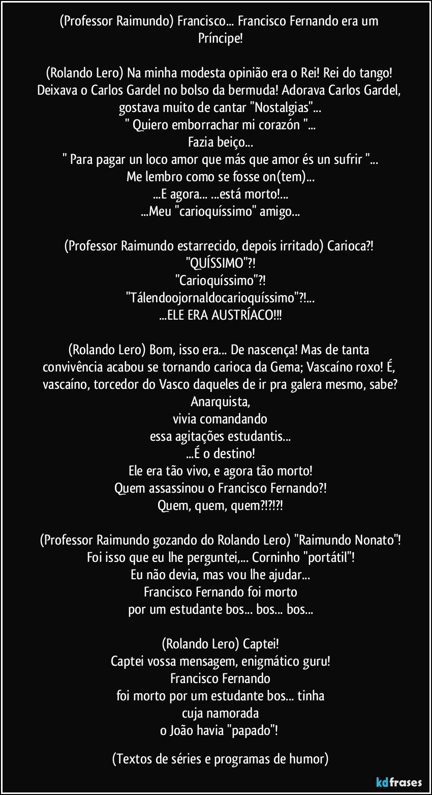 (Professor Raimundo) Francisco... Francisco Fernando era um Príncipe!

(Rolando Lero) Na minha modesta opinião era o Rei! Rei do tango! Deixava o Carlos Gardel no bolso da bermuda! Adorava Carlos Gardel, gostava muito de cantar "Nostalgias"...
" Quiero emborrachar mi corazón "...
Fazia beiço...
" Para pagar un loco amor que más que amor és un sufrir "...
Me lembro como se fosse on(tem)...
...E agora... ...está morto!...
...Meu "carioquíssimo" amigo...

(Professor Raimundo estarrecido, depois irritado) Carioca?! "QUÍSSIMO"?!
"Carioquíssimo"?!
"Tálendoojornaldocarioquíssimo"?!...
...ELE ERA AUSTRÍACO!!!

(Rolando Lero) Bom, isso era... De nascença! Mas de tanta convivência acabou se tornando carioca da Gema; Vascaíno roxo! É, vascaíno, torcedor do Vasco daqueles de ir pra galera mesmo, sabe?
Anarquista,
vivia comandando
essa agitações estudantis...
...É o destino!
Ele era tão vivo, e agora tão morto!
Quem assassinou o Francisco Fernando?!
Quem, quem, quem?!?!?!

(Professor Raimundo gozando do Rolando Lero) "Raimundo Nonato"!
Foi isso que eu lhe perguntei,... Corninho "portátil"!
Eu não devia, mas vou lhe ajudar...
Francisco Fernando foi morto
por um estudante bos... bos... bos...

(Rolando Lero) Captei!
Captei vossa mensagem, enigmático guru!
Francisco Fernando
foi morto por um estudante bos... tinha
cuja namorada
o João havia "papado"! (Textos de séries e programas de humor)