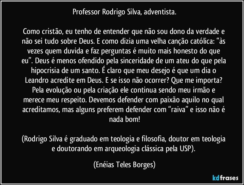 Professor Rodrigo Silva, adventista.

Como cristão, eu tenho de entender que não sou dono da verdade e não sei tudo sobre Deus. E como dizia uma velha canção católica: “às vezes quem duvida e faz perguntas é muito mais honesto do que eu”. Deus é menos ofendido pela sinceridade de um ateu do que pela hipocrisia de um santo. É claro que meu desejo é que um dia o Leandro acredite em Deus. E se isso não ocorrer? Que me importa? Pela evolução ou pela criação ele continua sendo meu irmão e merece meu respeito. Devemos defender com paixão aquilo no qual acreditamos, mas alguns preferem defender com “raiva” e isso não é nada bom!

(Rodrigo Silva é graduado em teologia e filosofia, doutor em teologia e doutorando em arqueologia clássica pela USP). (Enéias Teles Borges)