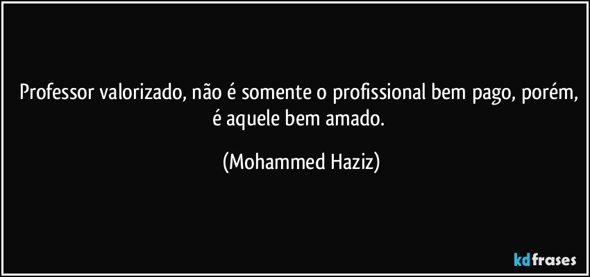 Professor valorizado, não é somente o profissional bem pago, porém, é aquele bem amado. (Mohammed Haziz)