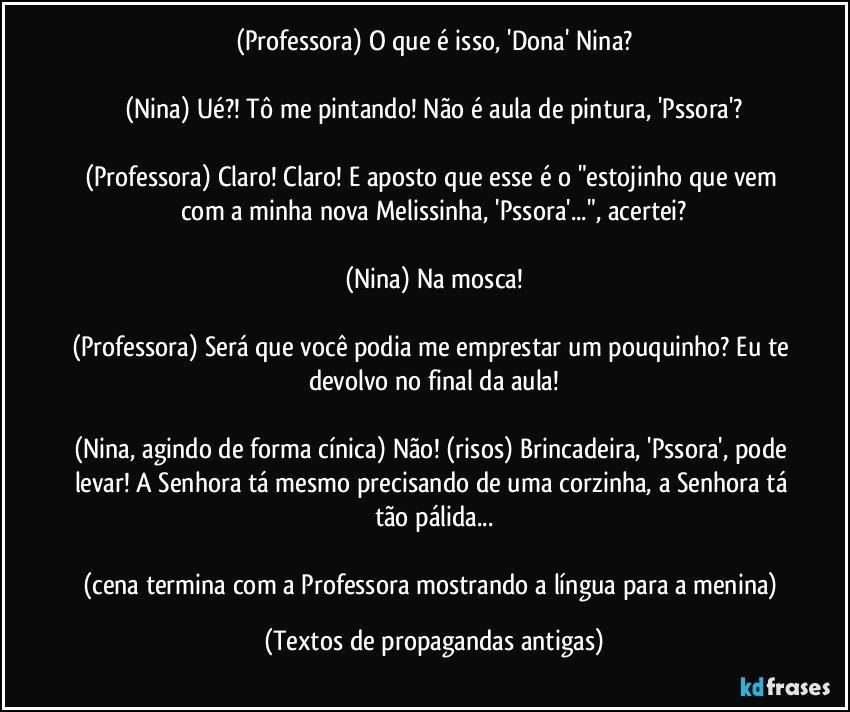 (Professora) O que é isso, 'Dona' Nina?

(Nina) Ué?! Tô me pintando! Não é aula de pintura, 'Pssora'?

(Professora) Claro! Claro! E aposto que esse é o "estojinho que vem com a minha nova Melissinha, 'Pssora'...", acertei?

(Nina) Na mosca!

(Professora) Será que você podia me emprestar um pouquinho? Eu te devolvo no final da aula!

(Nina, agindo de forma cínica) Não! (risos) Brincadeira, 'Pssora', pode levar! A Senhora tá mesmo precisando de uma corzinha, a Senhora tá tão pálida...

(cena termina com a Professora mostrando a língua para a menina) (Textos de propagandas antigas)