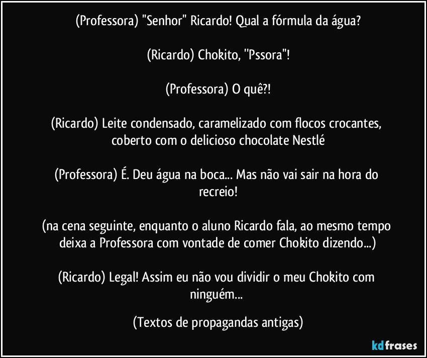 (Professora) ''Senhor'' Ricardo! Qual a fórmula da água?

(Ricardo) Chokito, ''Pssora''!

(Professora) O quê?!

(Ricardo) Leite condensado, caramelizado com flocos crocantes, coberto com o delicioso chocolate Nestlé

(Professora) É. Deu água na boca... Mas não vai sair na hora do recreio!

(na cena seguinte, enquanto o aluno Ricardo fala, ao mesmo tempo deixa a Professora com vontade de comer Chokito dizendo...)

(Ricardo) Legal! Assim eu não vou dividir o meu Chokito com ninguém... (Textos de propagandas antigas)