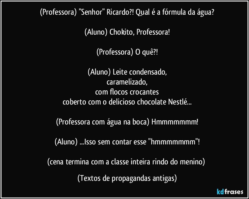 (Professora) "Senhor" Ricardo?! Qual é a fórmula da água?

(Aluno) Chokito, Professora!

(Professora) O quê?!

(Aluno) Leite condensado,
caramelizado,
com flocos crocantes
coberto com o delicioso chocolate Nestlé...

(Professora com água na boca) Hmmmmmmm!

(Aluno) ...Isso sem contar esse "hmmmmmmm"!

(cena termina com a classe inteira rindo do menino) (Textos de propagandas antigas)