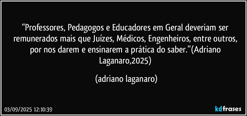“Professores, Pedagogos e Educadores em Geral deveriam ser remunerados mais que Juízes, Médicos, Engenheiros, entre outros, por nos darem e ensinarem a prática do saber.”(Adriano Laganaro,2025) (adriano laganaro)