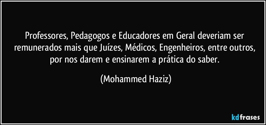 Professores, Pedagogos e Educadores em Geral deveriam ser remunerados mais que Juízes, Médicos, Engenheiros, entre outros, por nos darem e ensinarem a prática do saber. (Mohammed Haziz)