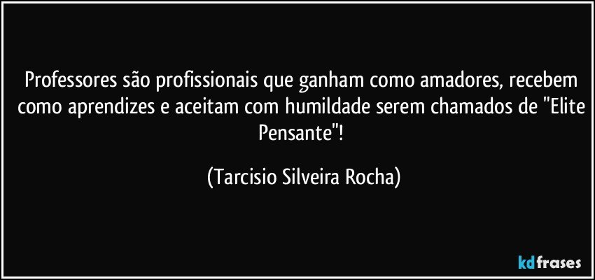 Professores são profissionais que ganham como amadores, recebem como aprendizes e aceitam com humildade serem chamados de "Elite Pensante"! (Tarcisio Silveira Rocha)