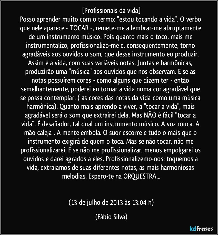 [Profissionais da vida]
Posso aprender muito com o termo: "estou tocando a vida". O verbo que nele aparece - TOCAR -, remete-me a lembrar-me abruptamente de um instrumento músico. Pois quanto mais o toco, mais me instrumentalizo, profissionalizo-me e, consequentemente, torno agradáveis aos ouvidos o som, que desse instrumento eu produzir. Assim é a vida, com suas variáveis notas. Juntas e harmônicas, produzirão uma "música" aos ouvidos que nos observam. E se as notas possuírem cores - como alguns que dizem ter - então semelhantemente, poderei eu tornar a vida numa cor agradável que se possa contemplar. ( as cores das notas da vida como uma música harmônica). Quanto mais aprendo a viver, a "tocar a vida", mais agradável será o som que extrairei dela. Mas NÃO é fácil "tocar a vida". É desafiador, tal qual um instrumento músico. A voz rouca. A mão caleja . A mente embola. O suor escorre e tudo o mais que o instrumento exigirá de quem o toca. Mas se não tocar, não me profissionalizarei. E se não me profissionalizar, menos empolgarei os ouvidos e darei agrados a eles. Profissionalizemo-nos: toquemos a vida, extraiamos de suas diferentes notas, as mais harmoniosas melodias.  Espero-te na ORQUESTRA...


 (13 de julho de 2013 às 13:04 h) (Fábio Silva)