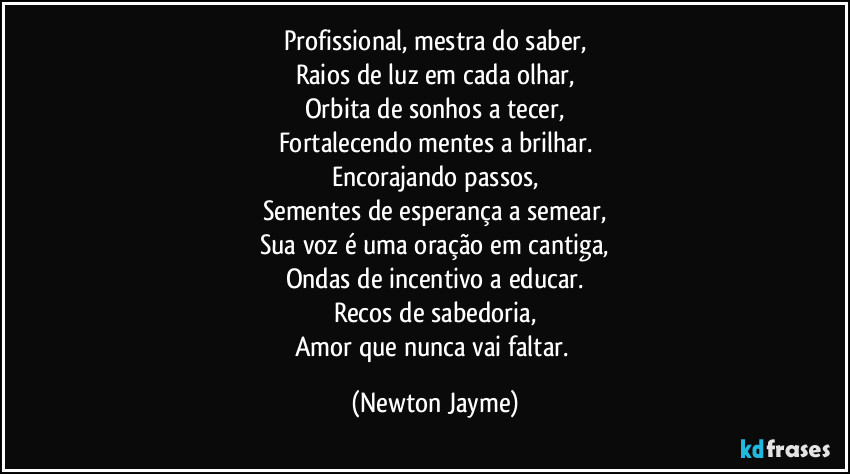 Profissional, mestra do saber,
Raios de luz em cada olhar,
Orbita de sonhos a tecer,
Fortalecendo mentes a brilhar.
Encorajando passos,
Sementes de esperança a semear,
Sua voz é uma oração em cantiga,
Ondas de incentivo a educar.
Recos de sabedoria,
Amor que nunca vai faltar. (Newton Jayme)