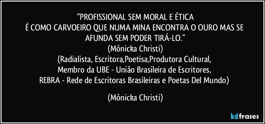 “PROFISSIONAL SEM MORAL E ÉTICA
É COMO CARVOEIRO QUE NUMA MINA ENCONTRA O OURO MAS SE AFUNDA SEM PODER TIRÁ-LO.”
(Mônicka Christi)
(Radialista, Escritora,Poetisa,Produtora Cultural, 
Membro da UBE - União Brasileira de Escritores, 
REBRA - Rede de Escritoras Brasileiras e Poetas Del Mundo) (Mônicka Christi)