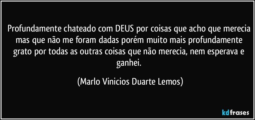 Profundamente chateado com DEUS por coisas que acho que merecia mas que não me foram dadas porém muito mais profundamente grato por todas as outras coisas que não merecia, nem esperava e ganhei. (Marlo Vinicios Duarte Lemos)