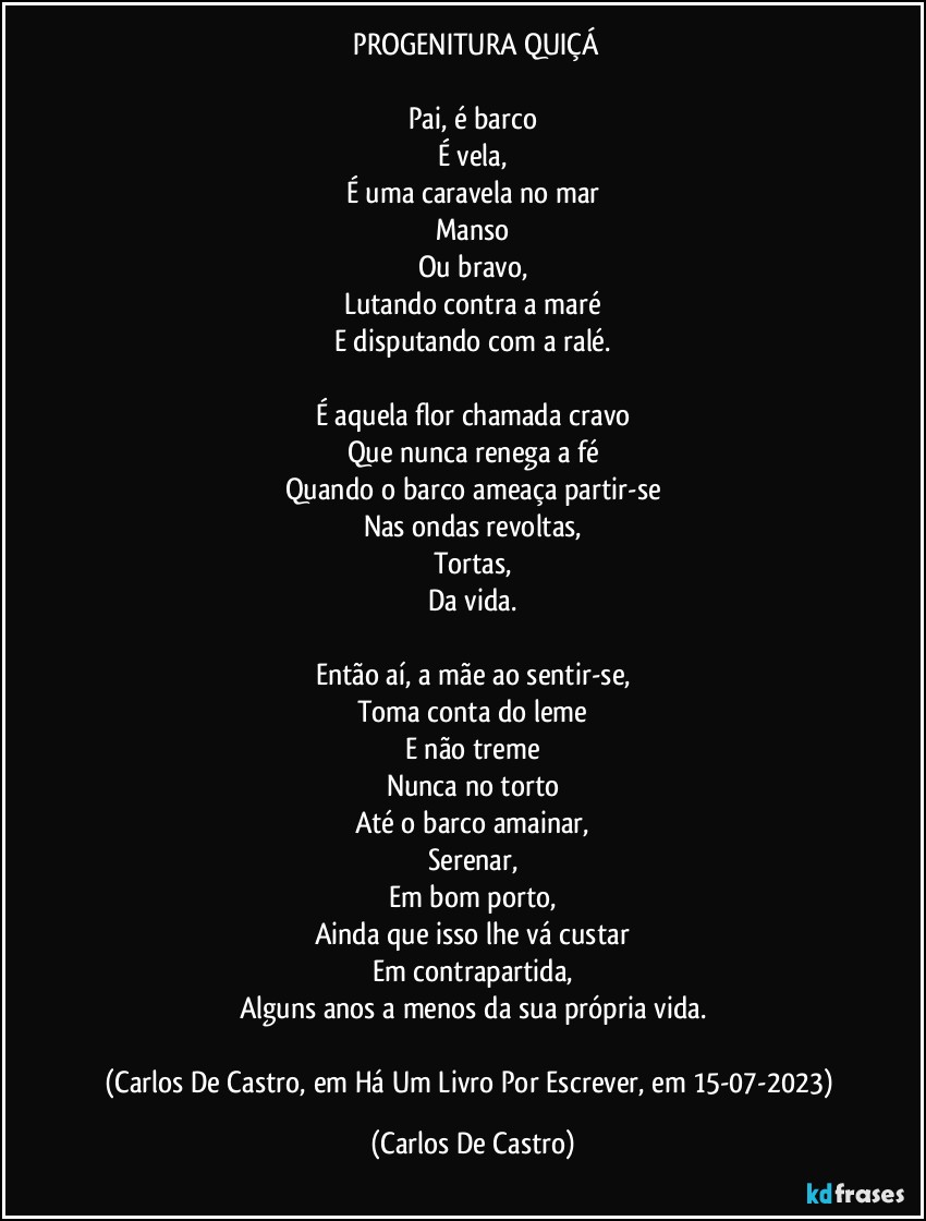 ⁠PROGENITURA QUIÇÁ

Pai, é barco
É vela,
É uma caravela no mar
Manso
Ou bravo,
Lutando contra a maré
E disputando com a ralé.

É aquela flor chamada cravo
Que nunca renega a fé
Quando o barco ameaça partir-se
Nas ondas revoltas,
Tortas,
Da vida.

Então aí, a mãe ao sentir-se,
Toma conta do leme
E não treme
Nunca no torto
Até o barco amainar,
Serenar,
Em bom porto,
Ainda que isso lhe vá custar
Em contrapartida,
Alguns anos a menos da sua própria vida.

(Carlos De Castro, em Há Um Livro Por Escrever, em 15-07-2023) (Carlos De Castro)